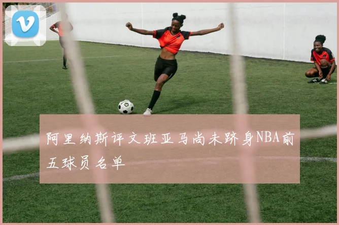 阿里纳斯评文班亚马尚未跻身NBA前五球员名单
