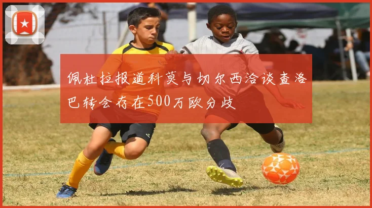 佩杜拉报道科莫与切尔西洽谈查洛巴转会存在500万欧分歧
