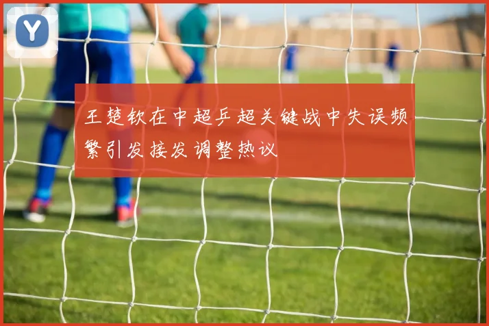 王楚钦在中超乒超关键战中失误频繁引发接发调整热议