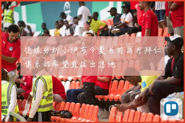 德媒分析小伊布今夏或将离开拜仁俱乐部希望直接出售他