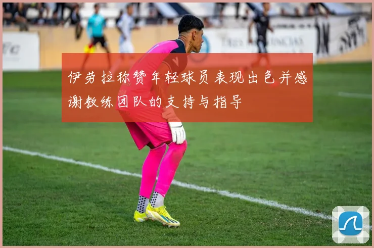 伊劳拉称赞年轻球员表现出色并感谢教练团队的支持与指导