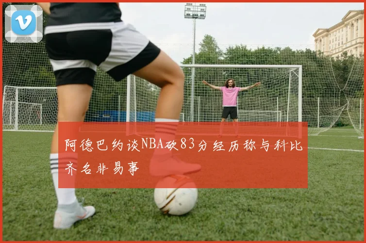 阿德巴约谈NBA砍83分经历称与科比齐名非易事