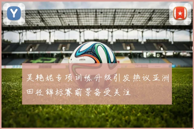 吴艳妮专项训练升级引发热议亚洲田径锦标赛前景备受关注