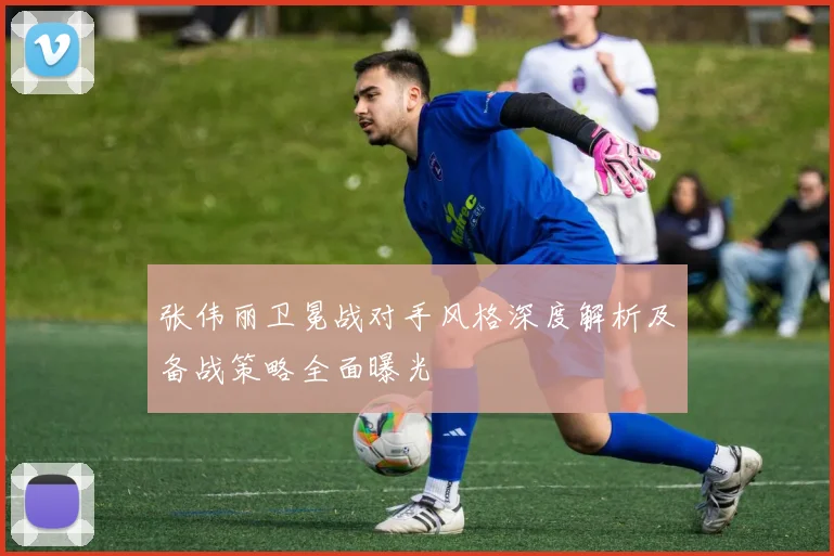 张伟丽卫冕战对手风格深度解析及备战策略全面曝光