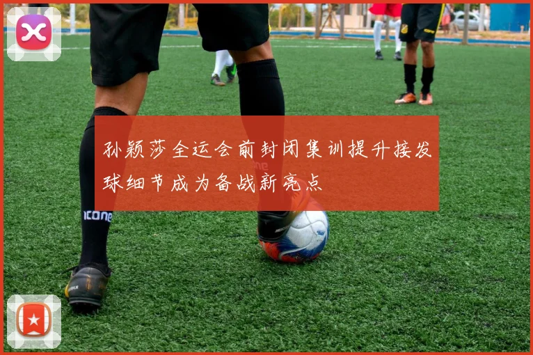 孙颖莎全运会前封闭集训提升接发球细节成为备战新亮点